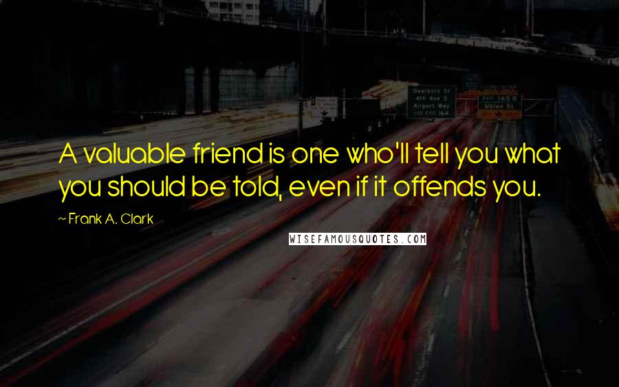 Frank A. Clark Quotes: A valuable friend is one who'll tell you what you should be told, even if it offends you.