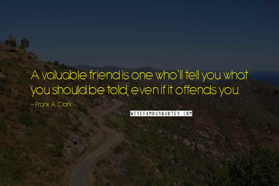 Frank A. Clark Quotes: A valuable friend is one who'll tell you what you should be told, even if it offends you.