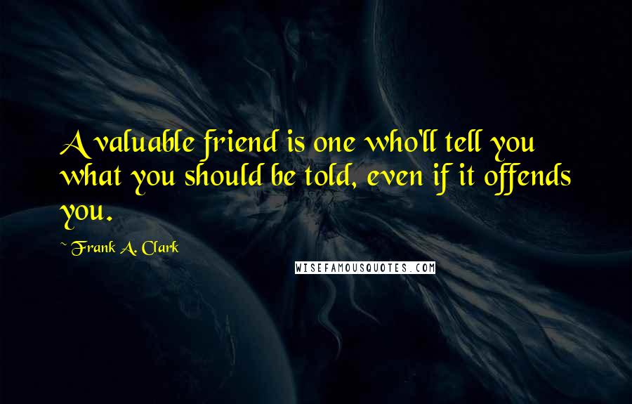 Frank A. Clark Quotes: A valuable friend is one who'll tell you what you should be told, even if it offends you.