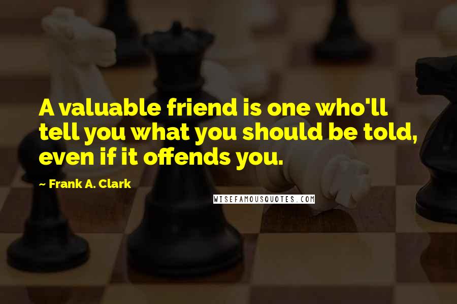 Frank A. Clark Quotes: A valuable friend is one who'll tell you what you should be told, even if it offends you.