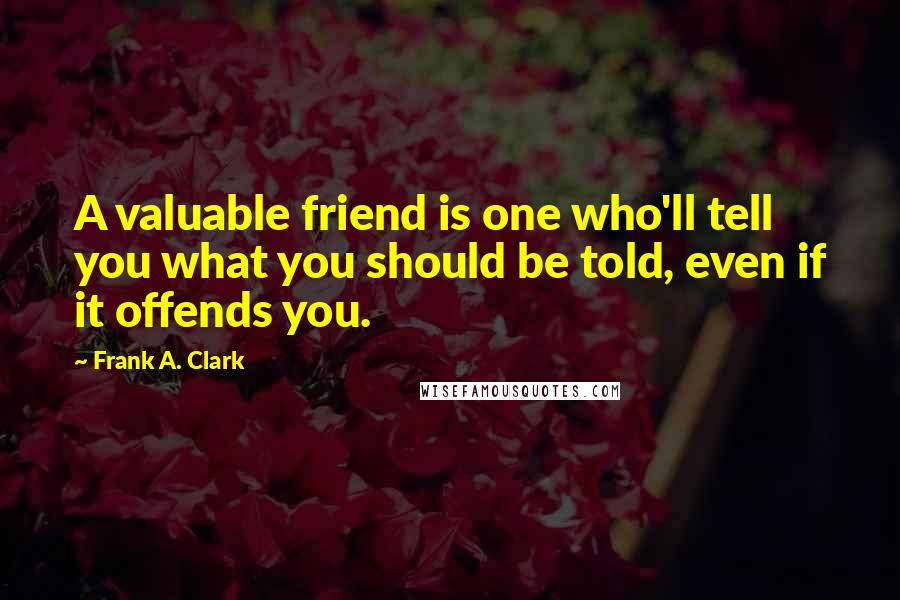 Frank A. Clark Quotes: A valuable friend is one who'll tell you what you should be told, even if it offends you.