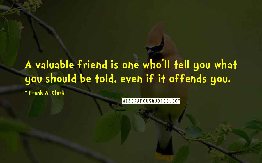 Frank A. Clark Quotes: A valuable friend is one who'll tell you what you should be told, even if it offends you.