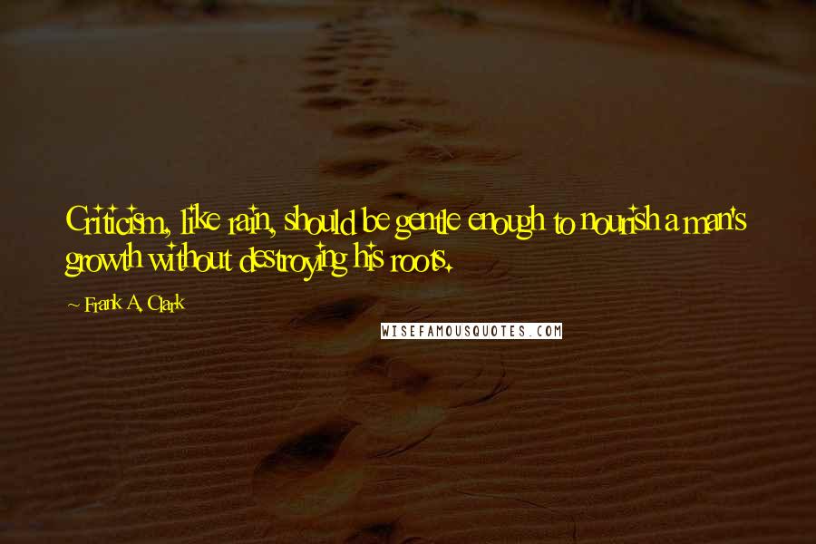 Frank A. Clark Quotes: Criticism, like rain, should be gentle enough to nourish a man's growth without destroying his roots.