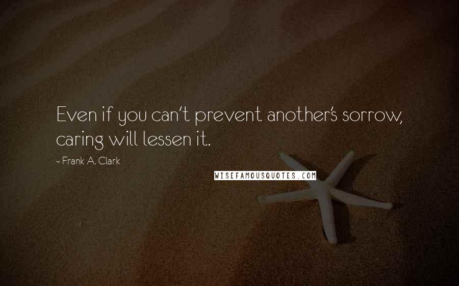 Frank A. Clark Quotes: Even if you can't prevent another's sorrow, caring will lessen it.