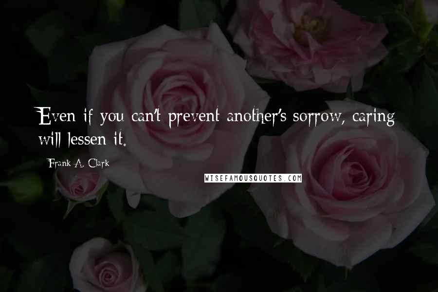 Frank A. Clark Quotes: Even if you can't prevent another's sorrow, caring will lessen it.