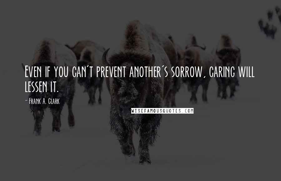 Frank A. Clark Quotes: Even if you can't prevent another's sorrow, caring will lessen it.