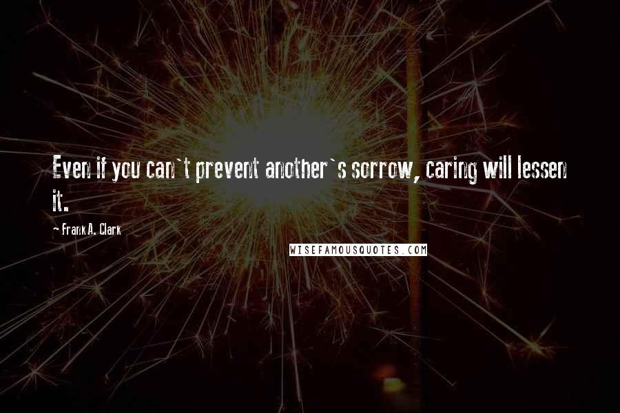 Frank A. Clark Quotes: Even if you can't prevent another's sorrow, caring will lessen it.