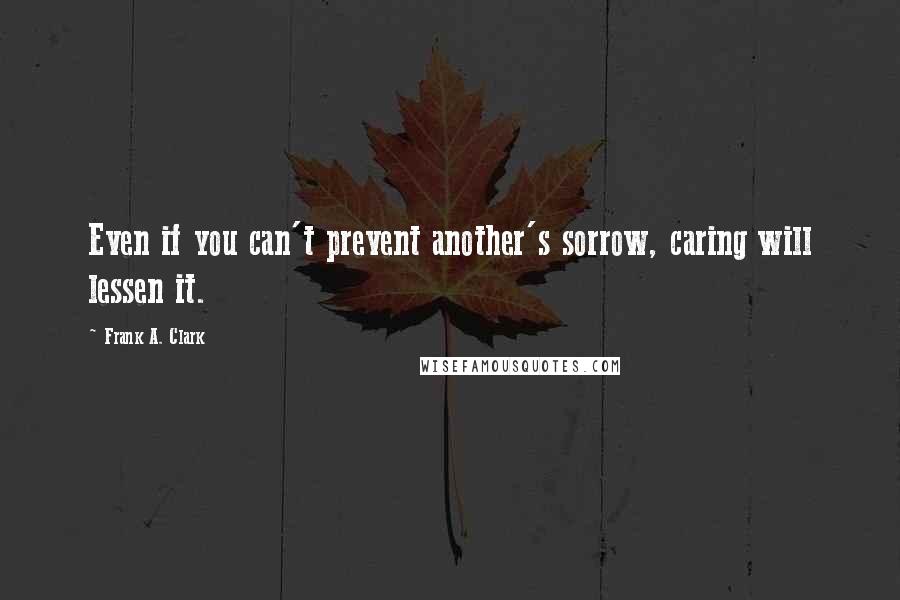 Frank A. Clark Quotes: Even if you can't prevent another's sorrow, caring will lessen it.