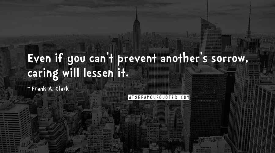 Frank A. Clark Quotes: Even if you can't prevent another's sorrow, caring will lessen it.