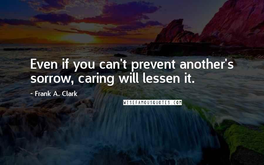 Frank A. Clark Quotes: Even if you can't prevent another's sorrow, caring will lessen it.