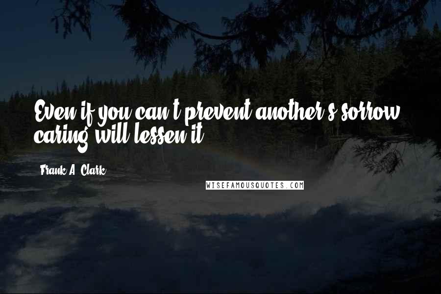 Frank A. Clark Quotes: Even if you can't prevent another's sorrow, caring will lessen it.