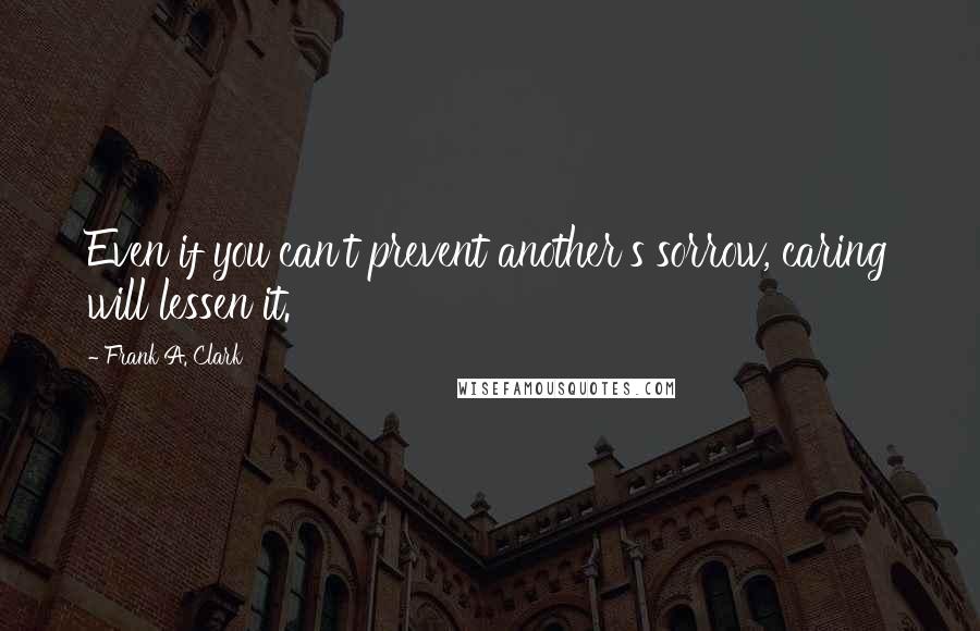 Frank A. Clark Quotes: Even if you can't prevent another's sorrow, caring will lessen it.