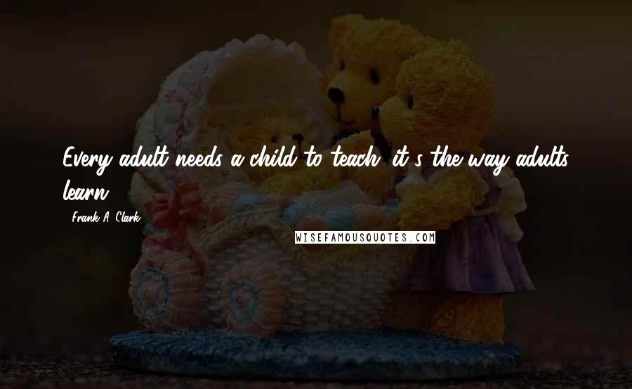 Frank A. Clark Quotes: Every adult needs a child to teach; it's the way adults learn.