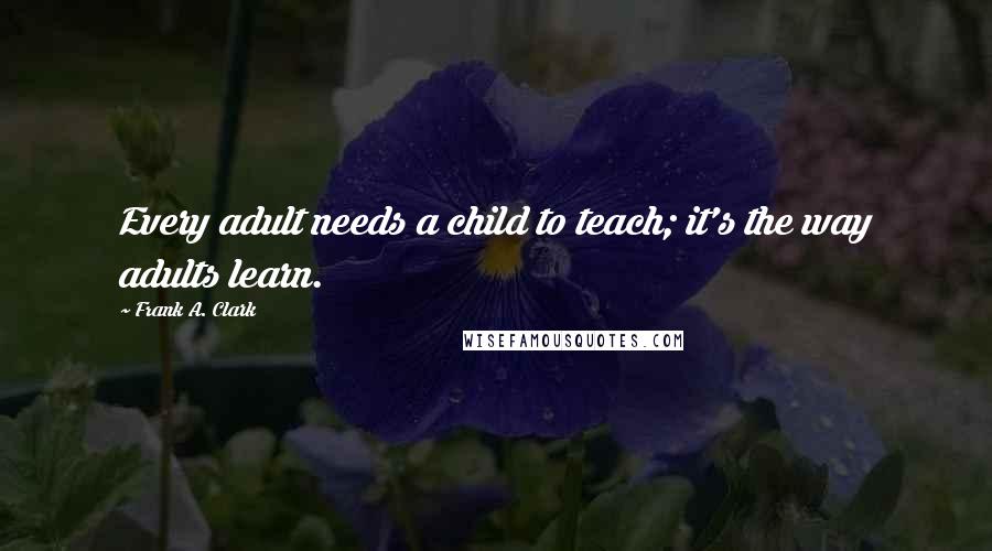 Frank A. Clark Quotes: Every adult needs a child to teach; it's the way adults learn.