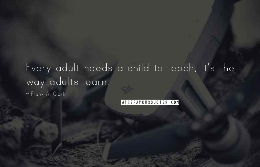 Frank A. Clark Quotes: Every adult needs a child to teach; it's the way adults learn.