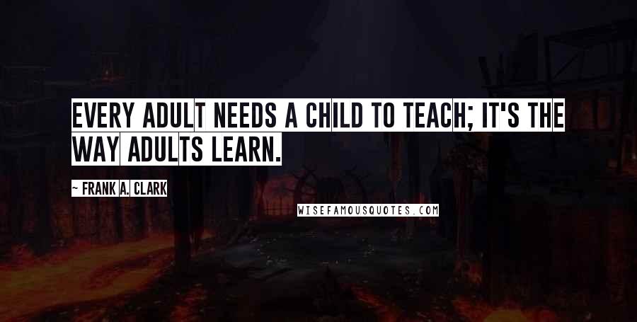 Frank A. Clark Quotes: Every adult needs a child to teach; it's the way adults learn.