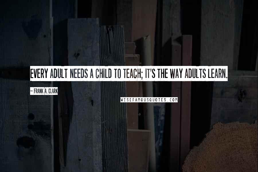 Frank A. Clark Quotes: Every adult needs a child to teach; it's the way adults learn.