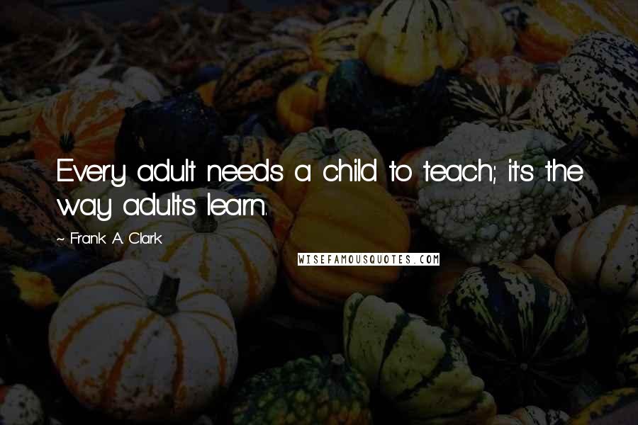 Frank A. Clark Quotes: Every adult needs a child to teach; it's the way adults learn.