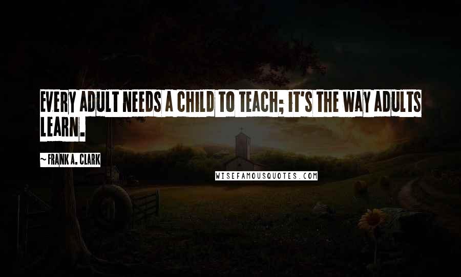 Frank A. Clark Quotes: Every adult needs a child to teach; it's the way adults learn.