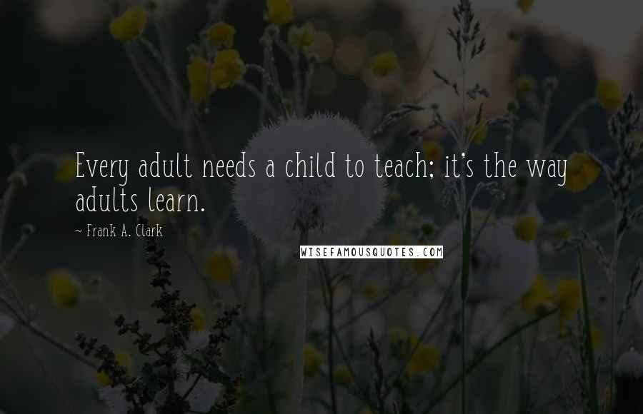 Frank A. Clark Quotes: Every adult needs a child to teach; it's the way adults learn.