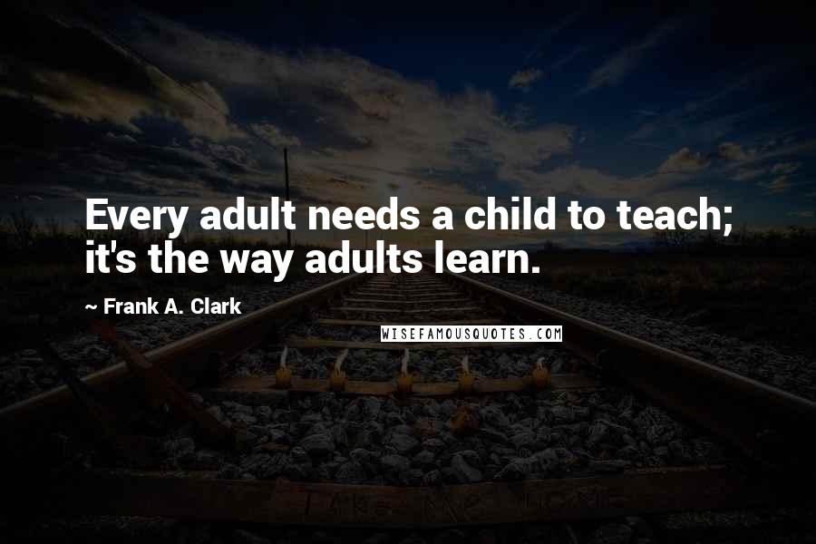 Frank A. Clark Quotes: Every adult needs a child to teach; it's the way adults learn.