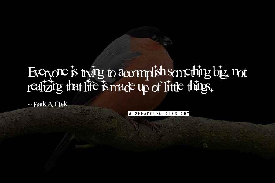 Frank A. Clark Quotes: Everyone is trying to accomplish something big, not realizing that life is made up of little things.