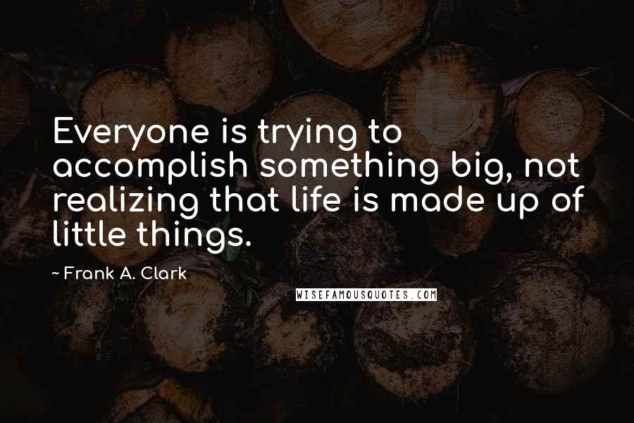 Frank A. Clark Quotes: Everyone is trying to accomplish something big, not realizing that life is made up of little things.