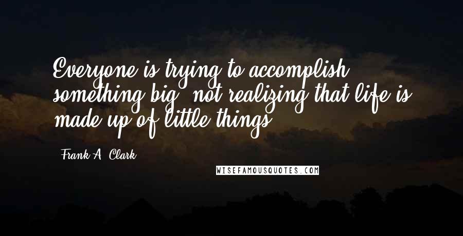 Frank A. Clark Quotes: Everyone is trying to accomplish something big, not realizing that life is made up of little things.