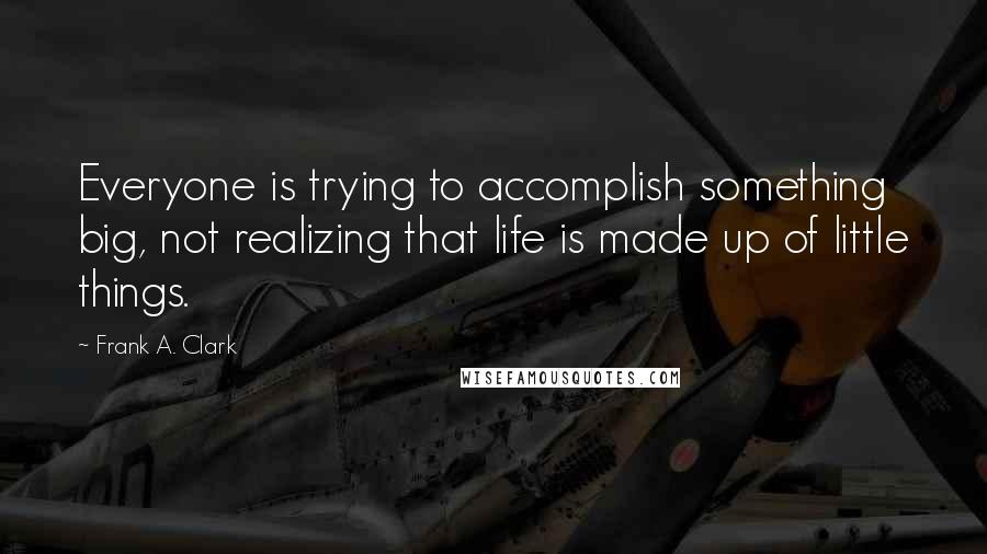 Frank A. Clark Quotes: Everyone is trying to accomplish something big, not realizing that life is made up of little things.