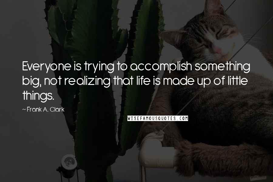 Frank A. Clark Quotes: Everyone is trying to accomplish something big, not realizing that life is made up of little things.