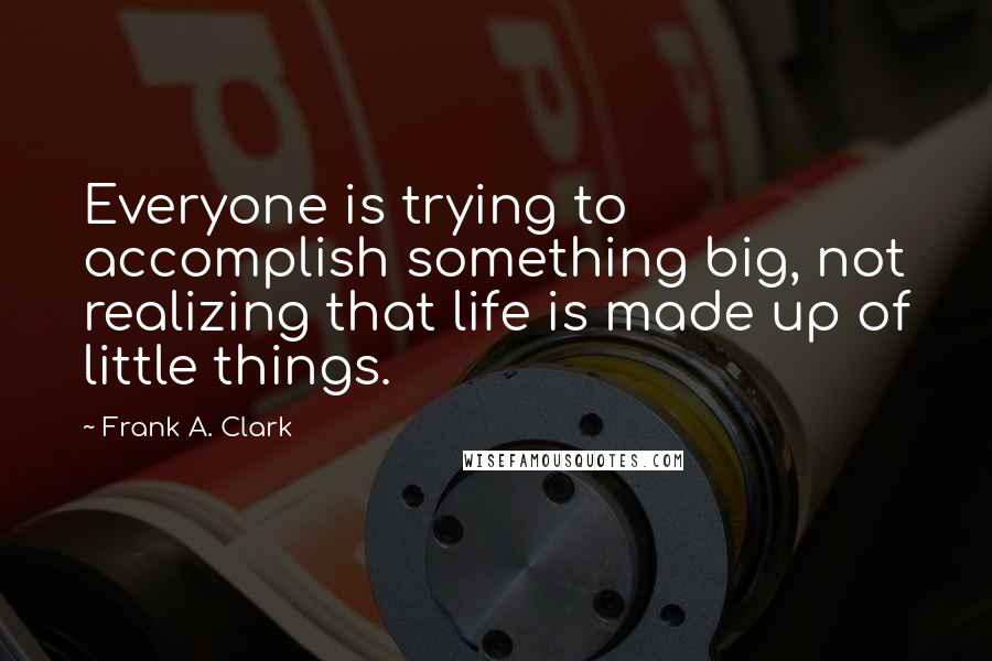 Frank A. Clark Quotes: Everyone is trying to accomplish something big, not realizing that life is made up of little things.