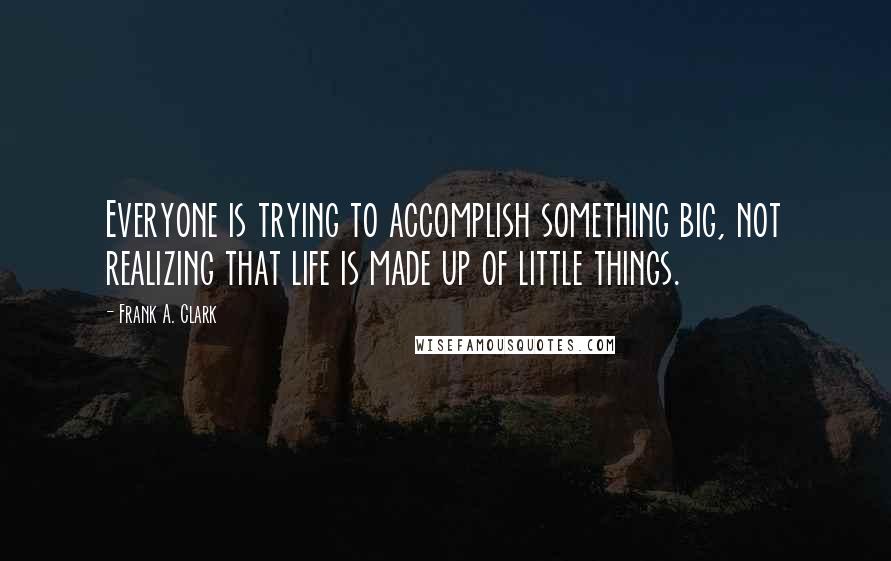 Frank A. Clark Quotes: Everyone is trying to accomplish something big, not realizing that life is made up of little things.