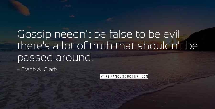 Frank A. Clark Quotes: Gossip needn't be false to be evil - there's a lot of truth that shouldn't be passed around.