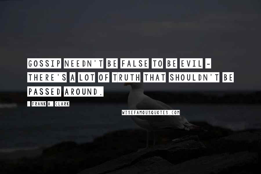 Frank A. Clark Quotes: Gossip needn't be false to be evil - there's a lot of truth that shouldn't be passed around.