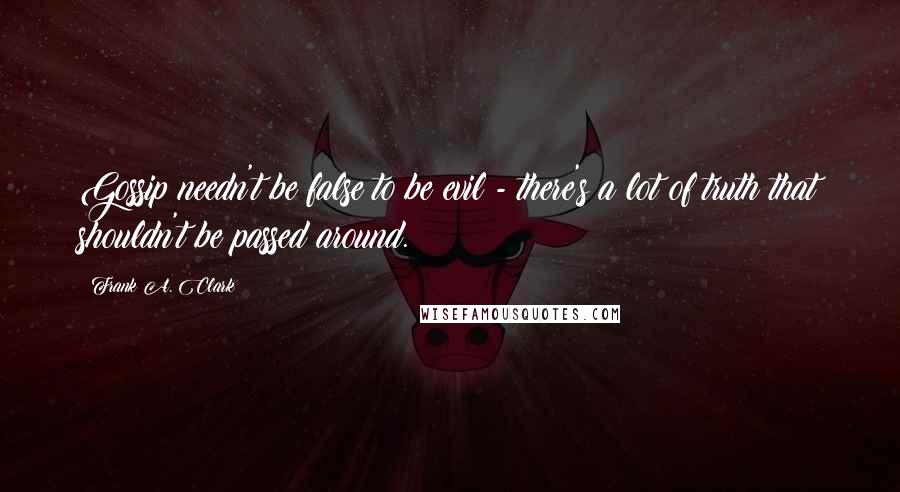 Frank A. Clark Quotes: Gossip needn't be false to be evil - there's a lot of truth that shouldn't be passed around.