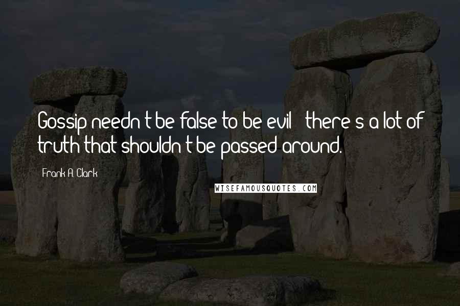 Frank A. Clark Quotes: Gossip needn't be false to be evil - there's a lot of truth that shouldn't be passed around.