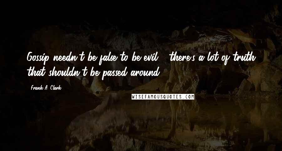 Frank A. Clark Quotes: Gossip needn't be false to be evil - there's a lot of truth that shouldn't be passed around.