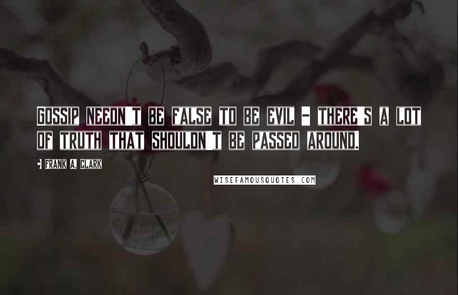 Frank A. Clark Quotes: Gossip needn't be false to be evil - there's a lot of truth that shouldn't be passed around.