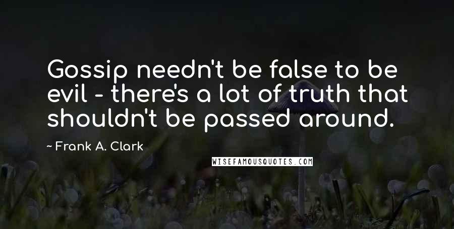 Frank A. Clark Quotes: Gossip needn't be false to be evil - there's a lot of truth that shouldn't be passed around.