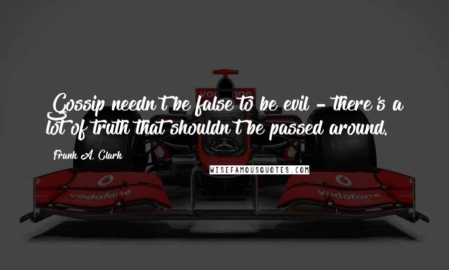 Frank A. Clark Quotes: Gossip needn't be false to be evil - there's a lot of truth that shouldn't be passed around.