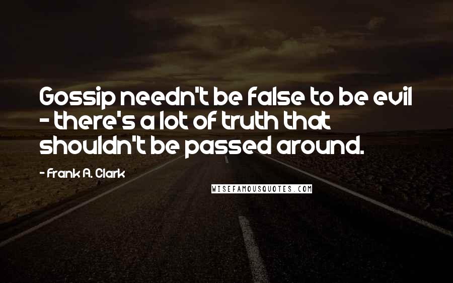 Frank A. Clark Quotes: Gossip needn't be false to be evil - there's a lot of truth that shouldn't be passed around.