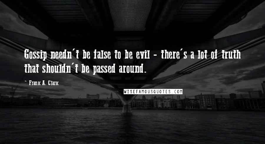 Frank A. Clark Quotes: Gossip needn't be false to be evil - there's a lot of truth that shouldn't be passed around.