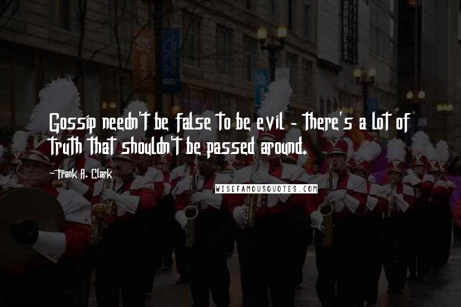 Frank A. Clark Quotes: Gossip needn't be false to be evil - there's a lot of truth that shouldn't be passed around.