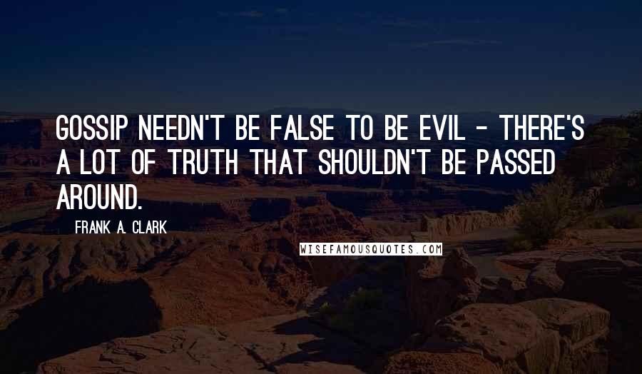 Frank A. Clark Quotes: Gossip needn't be false to be evil - there's a lot of truth that shouldn't be passed around.