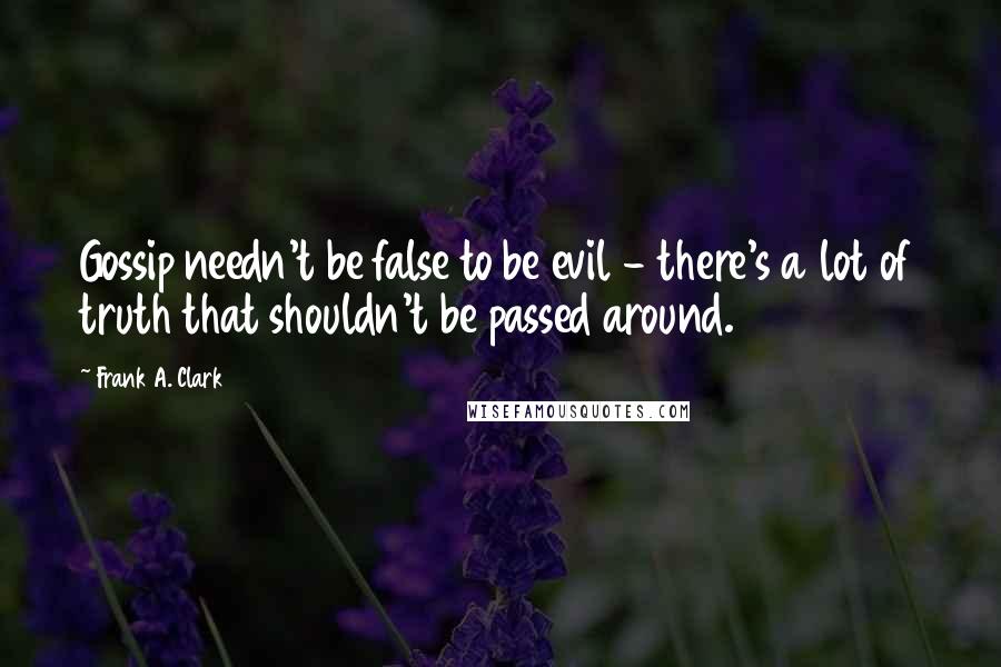 Frank A. Clark Quotes: Gossip needn't be false to be evil - there's a lot of truth that shouldn't be passed around.