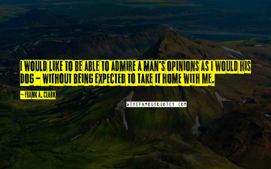 Frank A. Clark Quotes: I would like to be able to admire a man's opinions as I would his dog - without being expected to take it home with me.