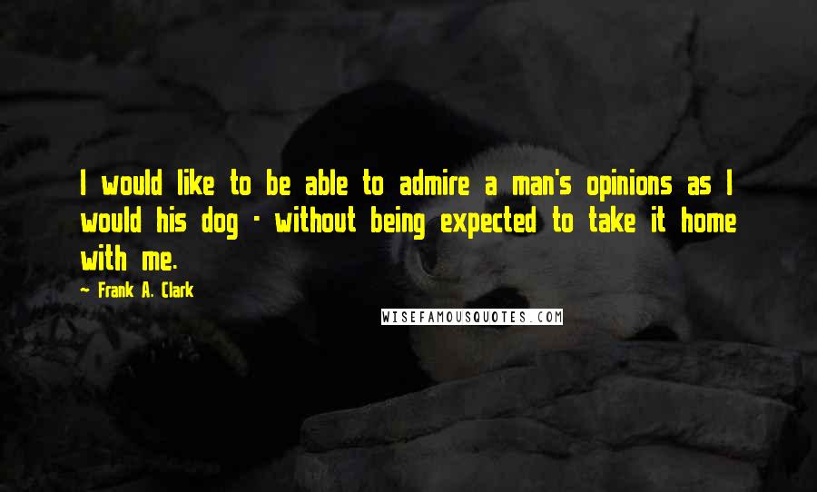 Frank A. Clark Quotes: I would like to be able to admire a man's opinions as I would his dog - without being expected to take it home with me.