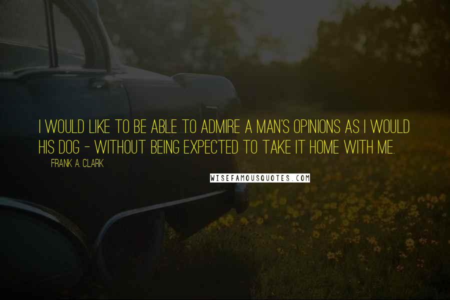 Frank A. Clark Quotes: I would like to be able to admire a man's opinions as I would his dog - without being expected to take it home with me.