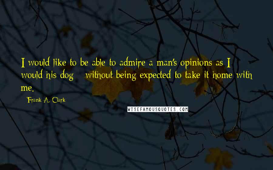 Frank A. Clark Quotes: I would like to be able to admire a man's opinions as I would his dog - without being expected to take it home with me.