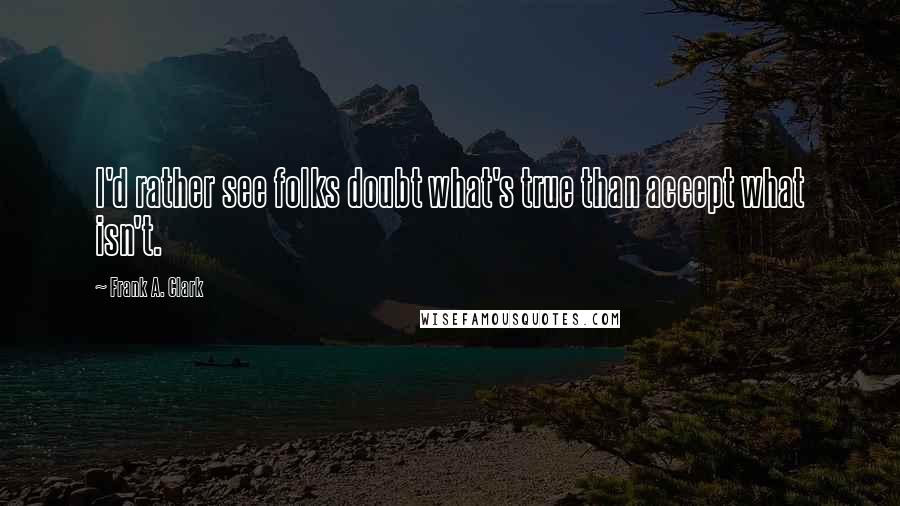 Frank A. Clark Quotes: I'd rather see folks doubt what's true than accept what isn't.